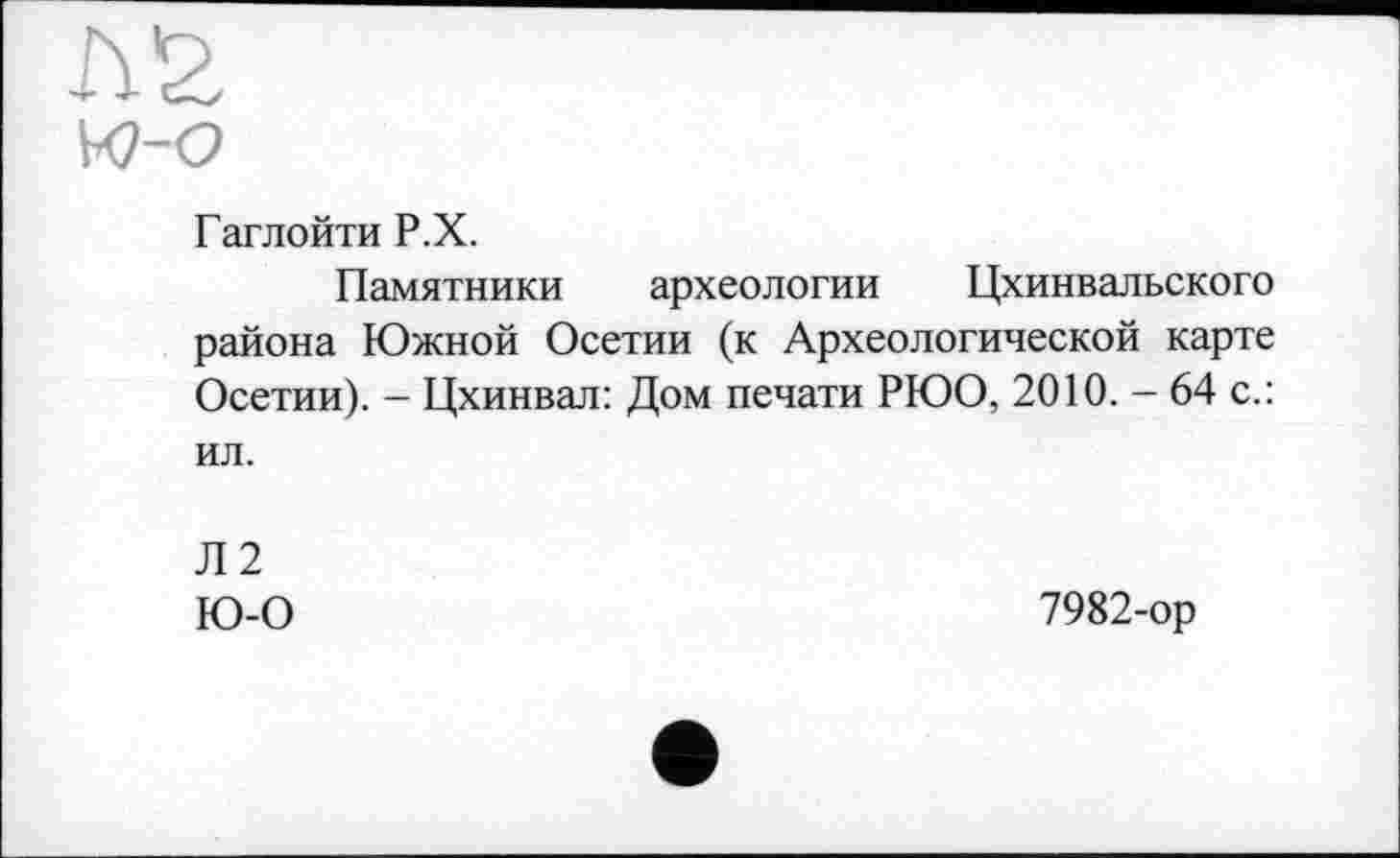 ﻿Гаглойти Р.Х.
Памятники археологии Цхинвальского района Южной Осетии (к Археологической карте Осетии). - Цхинвал: Дом печати РЮО, 2010. - 64 с.: ил.
Л2
Ю-0
7982-ор